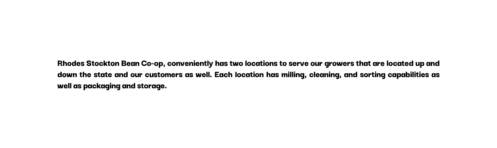 Rhodes Stockton Bean Co op conveniently has two locations to serve our growers that are located up and down the state and our customers as well Each location has milling cleaning and sorting capabilities as well as packaging and storage